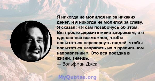 Я никогда не молился ни за никаких денег, и я никогда не молился за славу. Я сказал: «Я сам позабочусь об этом. Вы просто держите меня здоровым, и я сделаю все возможное, чтобы попытаться перевернуть людей, чтобы