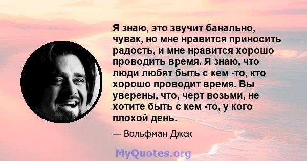 Я знаю, это звучит банально, чувак, но мне нравится приносить радость, и мне нравится хорошо проводить время. Я знаю, что люди любят быть с кем -то, кто хорошо проводит время. Вы уверены, что, черт возьми, не хотите