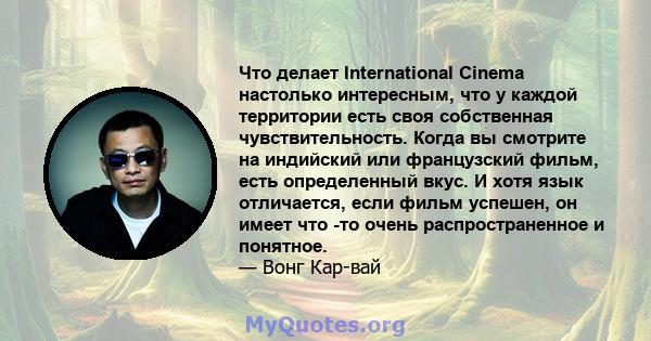 Что делает International Cinema настолько интересным, что у каждой территории есть своя собственная чувствительность. Когда вы смотрите на индийский или французский фильм, есть определенный вкус. И хотя язык отличается, 