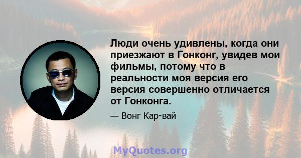 Люди очень удивлены, когда они приезжают в Гонконг, увидев мои фильмы, потому что в реальности моя версия его версия совершенно отличается от Гонконга.