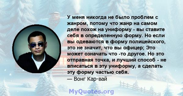 У меня никогда не было проблем с жанром, потому что жанр на самом деле похож на униформу - вы ставите себя в определенную форму. Но если вы одеваются в форму полицейского, это не значит, что вы офицер; Это может