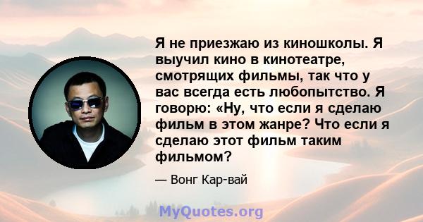 Я не приезжаю из киношколы. Я выучил кино в кинотеатре, смотрящих фильмы, так что у вас всегда есть любопытство. Я говорю: «Ну, что если я сделаю фильм в этом жанре? Что если я сделаю этот фильм таким фильмом?