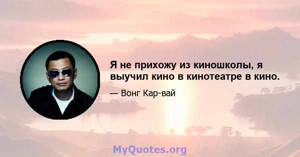 Я не прихожу из киношколы, я выучил кино в кинотеатре в кино.