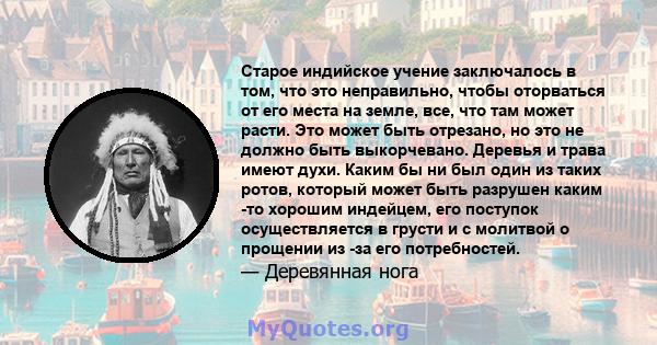 Старое индийское учение заключалось в том, что это неправильно, чтобы оторваться от его места на земле, все, что там может расти. Это может быть отрезано, но это не должно быть выкорчевано. Деревья и трава имеют духи.