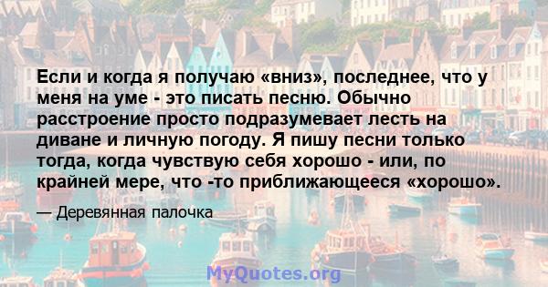 Если и когда я получаю «вниз», последнее, что у меня на уме - это писать песню. Обычно расстроение просто подразумевает лесть на диване и личную погоду. Я пишу песни только тогда, когда чувствую себя хорошо - или, по