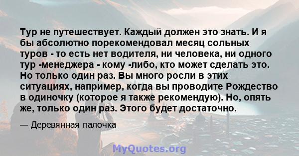 Тур не путешествует. Каждый должен это знать. И я бы абсолютно порекомендовал месяц сольных туров - то есть нет водителя, ни человека, ни одного тур -менеджера - кому -либо, кто может сделать это. Но только один раз. Вы 