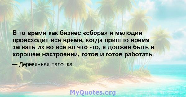 В то время как бизнес «сбора» и мелодий происходит все время, когда пришло время загнать их во все во что -то, я должен быть в хорошем настроении, готов и готов работать.