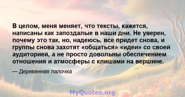 В целом, меня меняет, что тексты, кажется, написаны как запоздалые в наши дни. Не уверен, почему это так, но, надеюсь, все придет снова, и группы снова захотят «общаться» «идеи» со своей аудиторией, а не просто довольны 