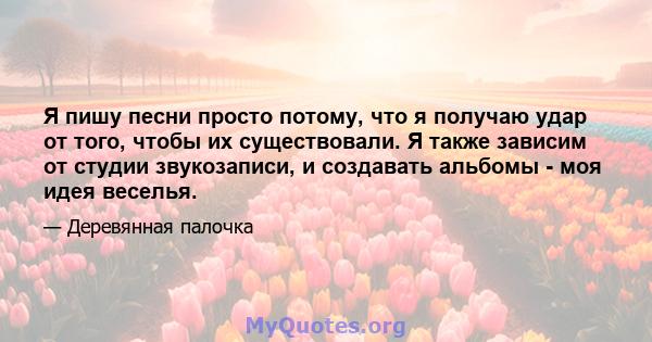 Я пишу песни просто потому, что я получаю удар от того, чтобы их существовали. Я также зависим от студии звукозаписи, и создавать альбомы - моя идея веселья.