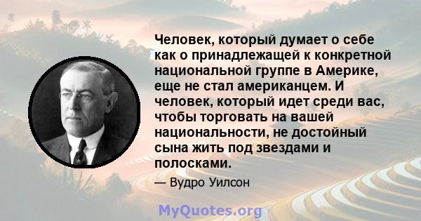 Человек, который думает о себе как о принадлежащей к конкретной национальной группе в Америке, еще не стал американцем. И человек, который идет среди вас, чтобы торговать на вашей национальности, не достойный сына жить