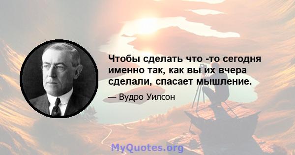 Чтобы сделать что -то сегодня именно так, как вы их вчера сделали, спасает мышление.