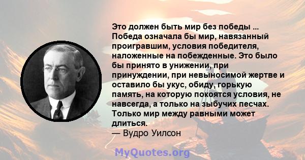 Это должен быть мир без победы ... Победа означала бы мир, навязанный проигравшим, условия победителя, наложенные на побежденные. Это было бы принято в унижении, при принуждении, при невыносимой жертве и оставило бы