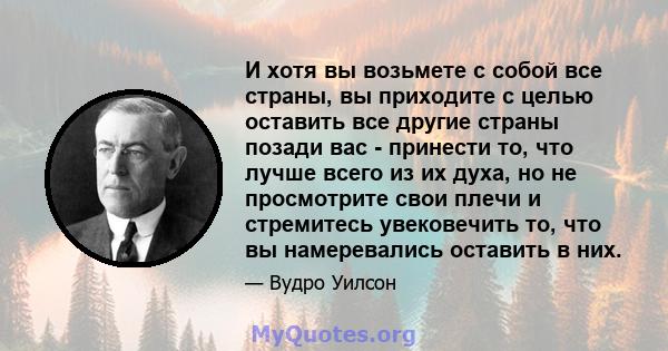 И хотя вы возьмете с собой все страны, вы приходите с целью оставить все другие страны позади вас - принести то, что лучше всего из их духа, но не просмотрите свои плечи и стремитесь увековечить то, что вы намеревались