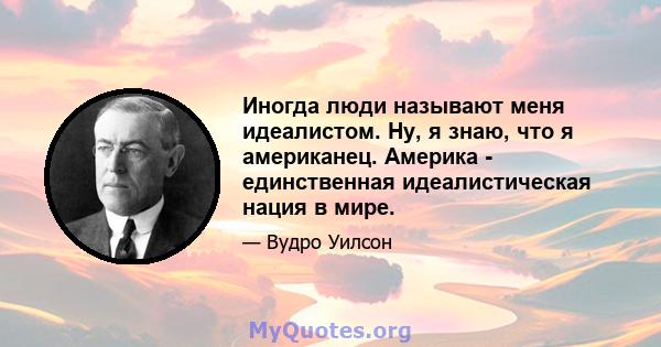 Иногда люди называют меня идеалистом. Ну, я знаю, что я американец. Америка - единственная идеалистическая нация в мире.