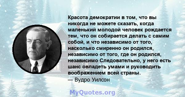 Красота демократии в том, что вы никогда не можете сказать, когда маленький молодой человек рождается тем, что он собирается делать с самим собой, и что независимо от того, насколько смиренно он родился, независимо от