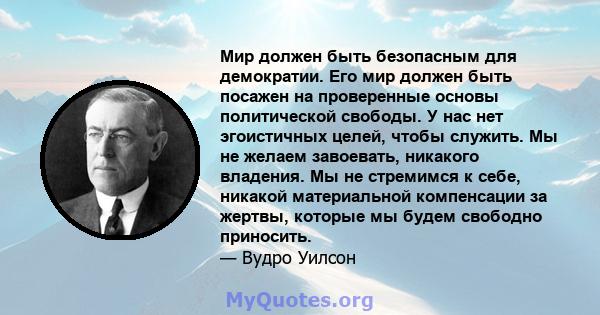 Мир должен быть безопасным для демократии. Его мир должен быть посажен на проверенные основы политической свободы. У нас нет эгоистичных целей, чтобы служить. Мы не желаем завоевать, никакого владения. Мы не стремимся к 