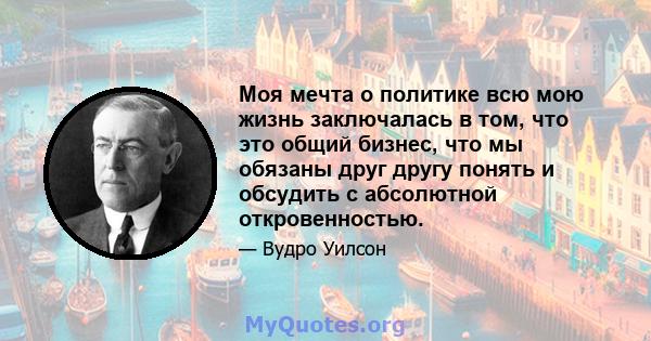 Моя мечта о политике всю мою жизнь заключалась в том, что это общий бизнес, что мы обязаны друг другу понять и обсудить с абсолютной откровенностью.