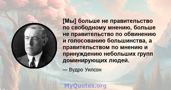 [Мы] больше не правительство по свободному мнению, больше не правительство по обвинению и голосованию большинства, а правительством по мнению и принуждению небольших групп доминирующих людей.