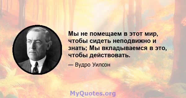 Мы не помещаем в этот мир, чтобы сидеть неподвижно и знать; Мы вкладываемся в это, чтобы действовать.