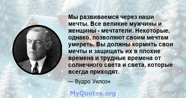 Мы развиваемся через наши мечты. Все великие мужчины и женщины - мечтатели. Некоторые, однако, позволяют своим мечтам умереть. Вы должны кормить свои мечты и защищать их в плохие времена и трудные времена от солнечного