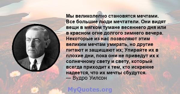 Мы великолепно становятся мечтами. Все большие люди мечтатели. Они видят вещи в мягком тумане весеннего дня или в красном огне долгого зимнего вечера. Некоторые из нас позволяют этим великим мечтам умирать, но другие