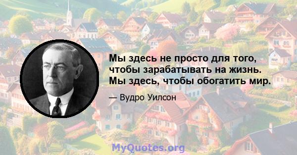 Мы здесь не просто для того, чтобы зарабатывать на жизнь. Мы здесь, чтобы обогатить мир.