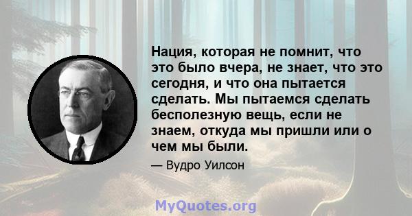 Нация, которая не помнит, что это было вчера, не знает, что это сегодня, и что она пытается сделать. Мы пытаемся сделать бесполезную вещь, если не знаем, откуда мы пришли или о чем мы были.