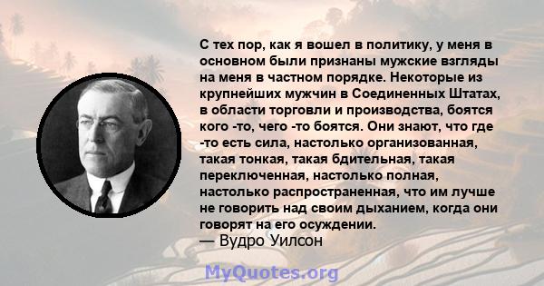 С тех пор, как я вошел в политику, у меня в основном были признаны мужские взгляды на меня в частном порядке. Некоторые из крупнейших мужчин в Соединенных Штатах, в области торговли и производства, боятся кого -то, чего 