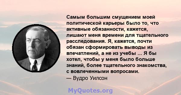 Самым большим смущением моей политической карьеры было то, что активные обязанности, кажется, лишают меня времени для тщательного расследования. Я, кажется, почти обязан сформировать выводы из впечатлений, а не из учебы 