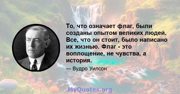 То, что означает флаг, были созданы опытом великих людей. Все, что он стоит, было написано их жизнью. Флаг - это воплощение, не чувства, а история.