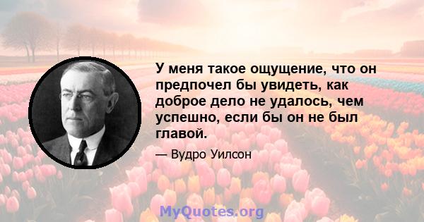 У меня такое ощущение, что он предпочел бы увидеть, как доброе дело не удалось, чем успешно, если бы он не был главой.