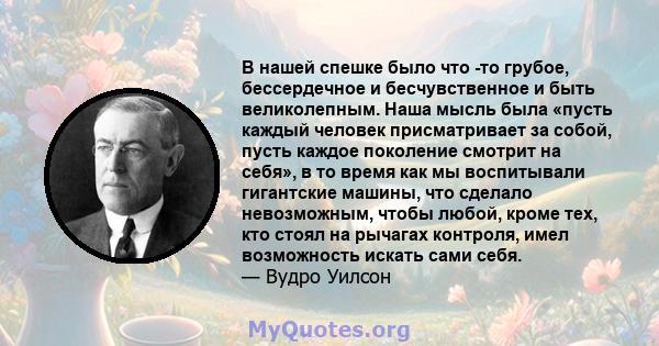 В нашей спешке было что -то грубое, бессердечное и бесчувственное и быть великолепным. Наша мысль была «пусть каждый человек присматривает за собой, пусть каждое поколение смотрит на себя», в то время как мы воспитывали 