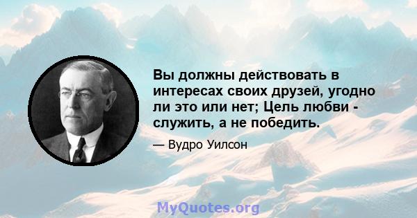 Вы должны действовать в интересах своих друзей, угодно ли это или нет; Цель любви - служить, а не победить.