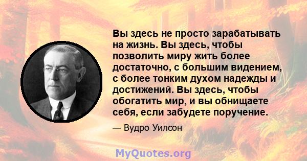 Вы здесь не просто зарабатывать на жизнь. Вы здесь, чтобы позволить миру жить более достаточно, с большим видением, с более тонким духом надежды и достижений. Вы здесь, чтобы обогатить мир, и вы обнищаете себя, если