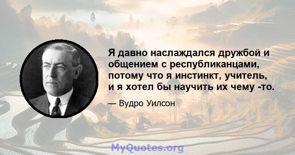 Я давно наслаждался дружбой и общением с республиканцами, потому что я инстинкт, учитель, и я хотел бы научить их чему -то.