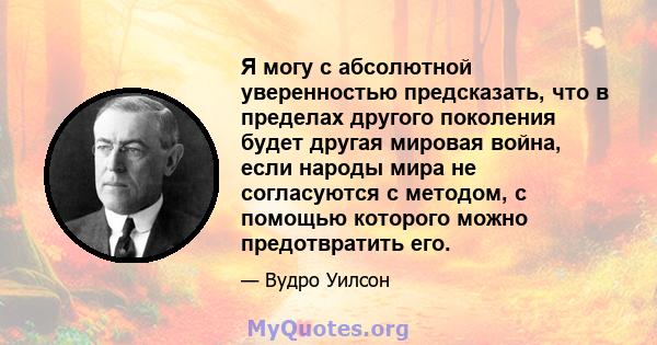 Я могу с абсолютной уверенностью предсказать, что в пределах другого поколения будет другая мировая война, если народы мира не согласуются с методом, с помощью которого можно предотвратить его.