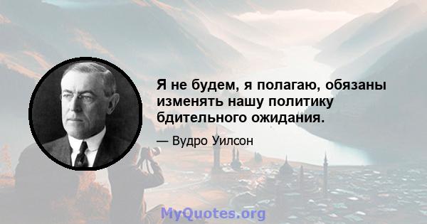 Я не будем, я полагаю, обязаны изменять нашу политику бдительного ожидания.