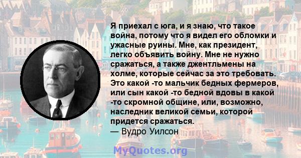 Я приехал с юга, и я знаю, что такое война, потому что я видел его обломки и ужасные руины. Мне, как президент, легко объявить войну. Мне не нужно сражаться, а также джентльмены на холме, которые сейчас за это