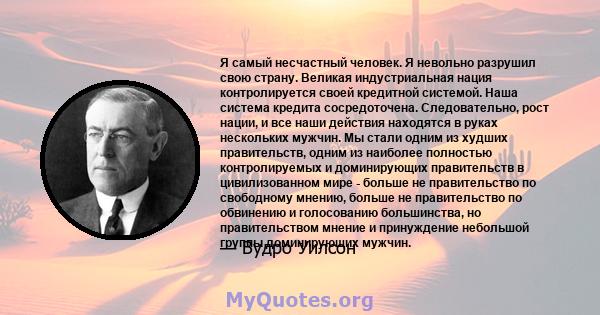 Я самый несчастный человек. Я невольно разрушил свою страну. Великая индустриальная нация контролируется своей кредитной системой. Наша система кредита сосредоточена. Следовательно, рост нации, и все наши действия