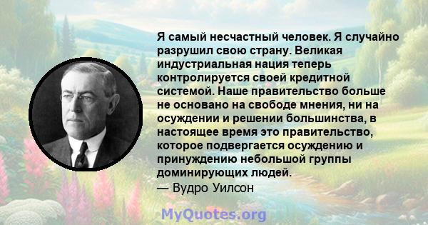 Я самый несчастный человек. Я случайно разрушил свою страну. Великая индустриальная нация теперь контролируется своей кредитной системой. Наше правительство больше не основано на свободе мнения, ни на осуждении и