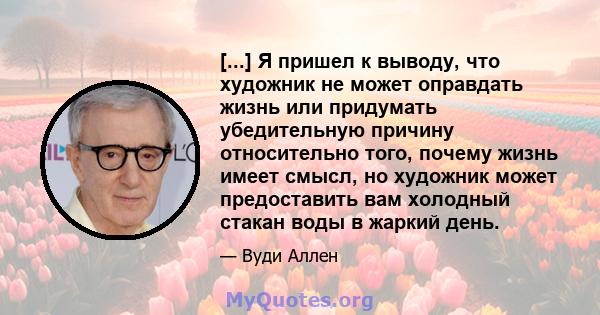 [...] Я пришел к выводу, что художник не может оправдать жизнь или придумать убедительную причину относительно того, почему жизнь имеет смысл, но художник может предоставить вам холодный стакан воды в жаркий день.