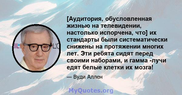 [Аудитория, обусловленная жизнью на телевидении, настолько испорчена, что] их стандарты были систематически снижены на протяжении многих лет. Эти ребята сидят перед своими наборами, и гамма -лучи едят белые клетки их