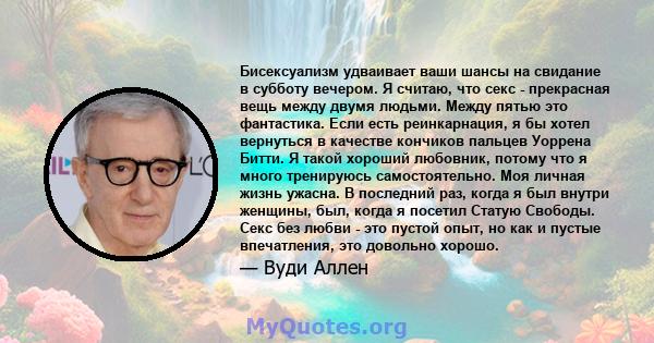 Бисексуализм удваивает ваши шансы на свидание в субботу вечером. Я считаю, что секс - прекрасная вещь между двумя людьми. Между пятью это фантастика. Если есть реинкарнация, я бы хотел вернуться в качестве кончиков