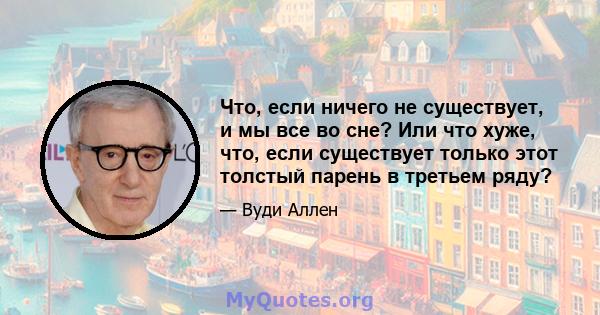 Что, если ничего не существует, и мы все во сне? Или что хуже, что, если существует только этот толстый парень в третьем ряду?