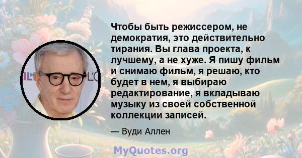 Чтобы быть режиссером, не демократия, это действительно тирания. Вы глава проекта, к лучшему, а не хуже. Я пишу фильм и снимаю фильм, я решаю, кто будет в нем, я выбираю редактирование, я вкладываю музыку из своей