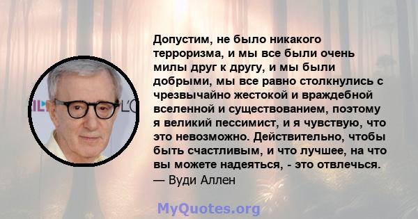 Допустим, не было никакого терроризма, и мы все были очень милы друг к другу, и мы были добрыми, мы все равно столкнулись с чрезвычайно жестокой и враждебной вселенной и существованием, поэтому я великий пессимист, и я