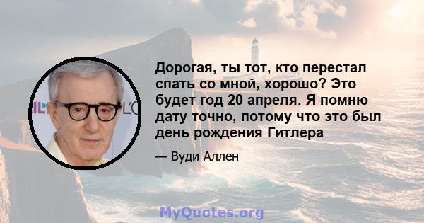 Дорогая, ты тот, кто перестал спать со мной, хорошо? Это будет год 20 апреля. Я помню дату точно, потому что это был день рождения Гитлера