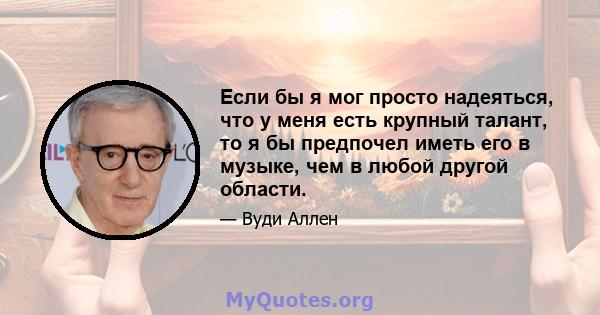 Если бы я мог просто надеяться, что у меня есть крупный талант, то я бы предпочел иметь его в музыке, чем в любой другой области.