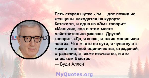 Есть старая шутка - гм ... две пожилые женщины находятся на курорте Катскилл, и одна из «Эм» говорит: «Мальчик, еда в этом месте действительно ужасна». Другой говорит: «Да, я знаю; и такие маленькие части». Что ж, это