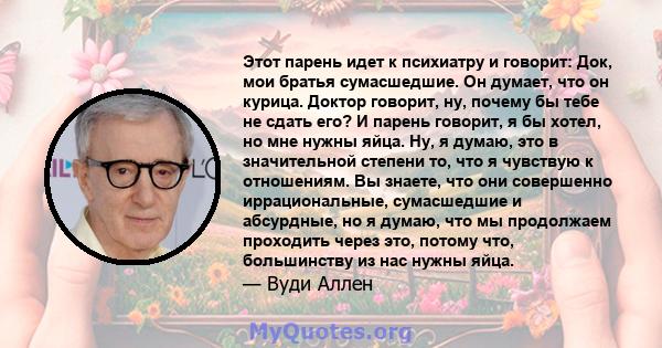 Этот парень идет к психиатру и говорит: Док, мои братья сумасшедшие. Он думает, что он курица. Доктор говорит, ну, почему бы тебе не сдать его? И парень говорит, я бы хотел, но мне нужны яйца. Ну, я думаю, это в